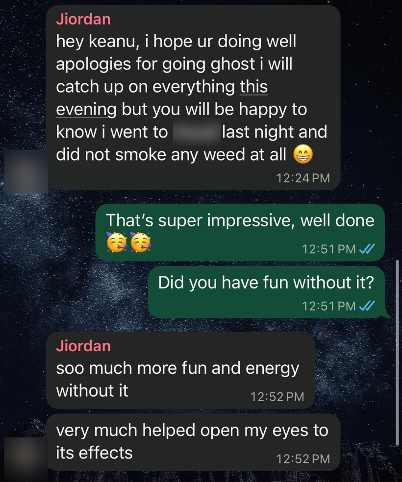 WhatsApp messages from Jiordan: I went out last night and did not smoke any weed at all, so much more fun and energy without it, very much helped open my eyes to its effects.